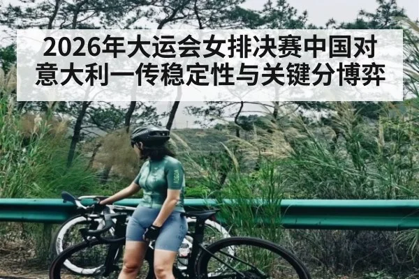 2026年大运会女排决赛中国对意大利一传稳定性与关键分博弈 - kaiyun