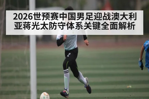 2026世预赛中国男足迎战澳大利亚蒋光太防守体系关键全面解析 - kaiyun